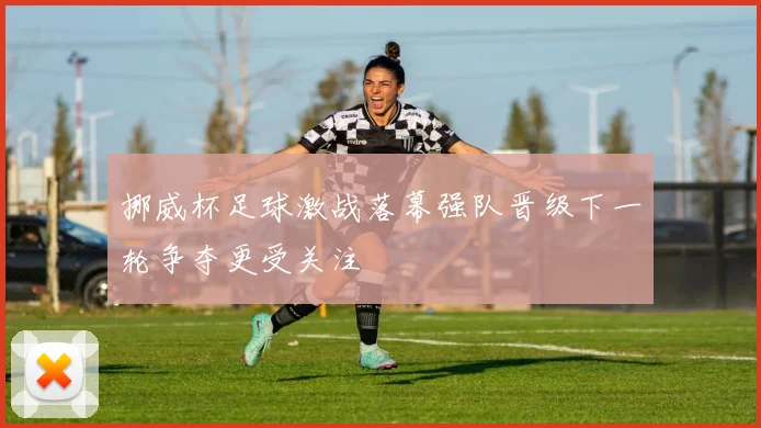 挪威杯足球激战落幕强队晋级下一轮争夺更受关注
