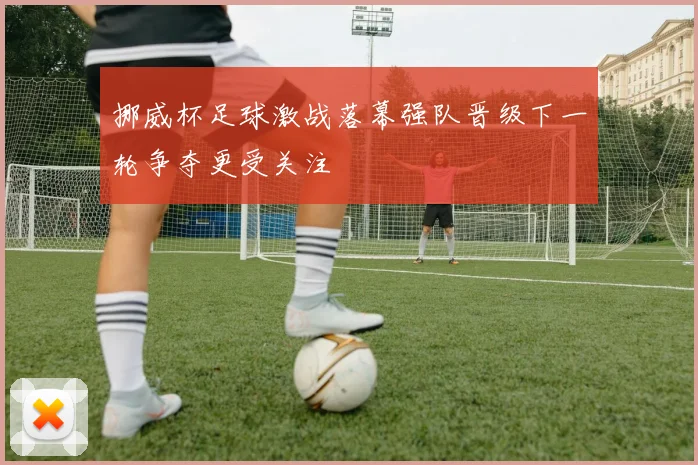 挪威杯足球激战落幕强队晋级下一轮争夺更受关注