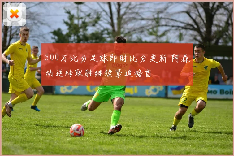 500万比分足球即时比分更新 阿森纳逆转取胜继续紧追榜首